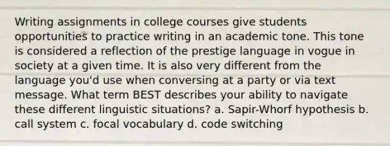 Writing assignments in college courses give students opportunities to practice writing in an academic tone. This tone is considered a reflection of the prestige language in vogue in society at a given time. It is also very different from the language you'd use when conversing at a party or via text message. What term BEST describes your ability to navigate these different linguistic situations? a. Sapir-Whorf hypothesis b. call system c. focal vocabulary d. code switching