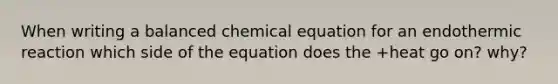 When writing a balanced chemical equation for an endothermic reaction which side of the equation does the +heat go on? why?