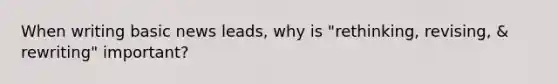 When writing basic news leads, why is "rethinking, revising, & rewriting" important?