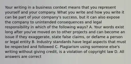 Your writing in a business context means that you represent yourself and your company. What you write and how you write it can be part of your company's success, but it can also expose the company to unintended consequences and legal responsibility in which of the following ways? A. Your words exist long after you've moved on to other projects and can become an issue if they exaggerate, state false claims, or defame a person or legal entity B. Industry standards have legal aspects that must be respected and followed C. Plagiarism using someone else's writing without giving credit, is a violation of copyright law D. All answers are correct