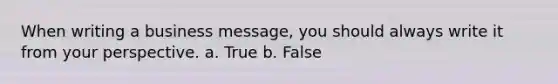 When writing a business message, you should always write it from your perspective. a. True b. False