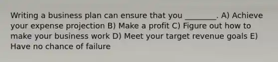 Writing a business plan can ensure that you ________. A) Achieve your expense projection B) Make a profit C) Figure out how to make your business work D) Meet your target revenue goals E) Have no chance of failure