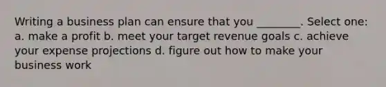 Writing a business plan can ensure that you ________. Select one: a. make a profit b. meet your target revenue goals c. achieve your expense projections d. figure out how to make your business work