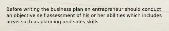 Before writing the business plan an entrepreneur should conduct an objective self-assessment of his or her abilities which includes areas such as planning and sales skills