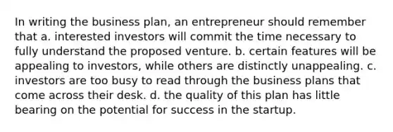 In writing the business plan, an entrepreneur should remember that a. interested investors will commit the time necessary to fully understand the proposed venture. b. certain features will be appealing to investors, while others are distinctly unappealing. c. investors are too busy to read through the business plans that come across their desk. d. the quality of this plan has little bearing on the potential for success in the startup.