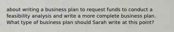 about writing a business plan to request funds to conduct a feasibility analysis and write a more complete business plan. What type of business plan should Sarah write at this point?