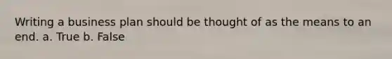 Writing a business plan should be thought of as the means to an end. a. True b. False