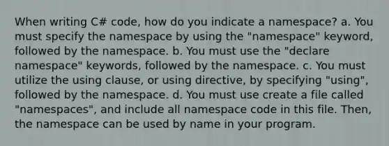 When writing C# code, how do you indicate a namespace? a. You must specify the namespace by using the "namespace" keyword, followed by the namespace. b. You must use the "declare namespace" keywords, followed by the namespace. c. You must utilize the using clause, or using directive, by specifying "using", followed by the namespace. d. You must use create a file called "namespaces", and include all namespace code in this file. Then, the namespace can be used by name in your program.