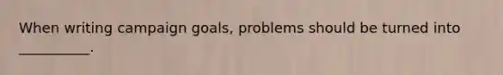 When writing campaign goals, problems should be turned into __________.