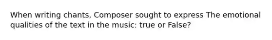 When writing chants, Composer sought to express The emotional qualities of the text in the music: true or False?