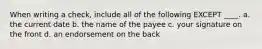 When writing a check, include all of the following EXCEPT ____. a. the current date b. the name of the payee c. your signature on the front d. an endorsement on the back