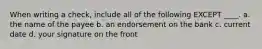 When writing a check, include all of the following EXCEPT ____. a. the name of the payee b. an endorsement on the bank c. current date d. your signature on the front
