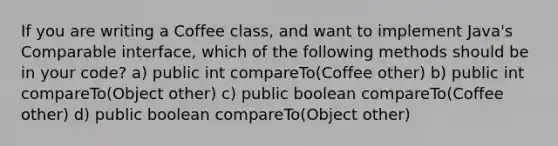 If you are writing a Coffee class, and want to implement Java's Comparable interface, which of the following methods should be in your code? a) public int compareTo(Coffee other) b) public int compareTo(Object other) c) public boolean compareTo(Coffee other) d) public boolean compareTo(Object other)