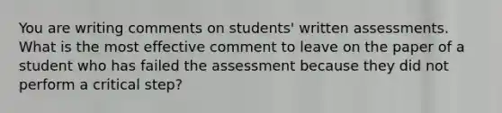 You are writing comments on students' written assessments. What is the most effective comment to leave on the paper of a student who has failed the assessment because they did not perform a critical step?