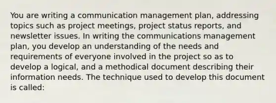 You are writing a communication management plan, addressing topics such as project meetings, project status reports, and newsletter issues. In writing the communications management plan, you develop an understanding of the needs and requirements of everyone involved in the project so as to develop a logical, and a methodical document describing their information needs. The technique used to develop this document is called: