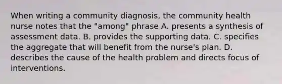 When writing a community diagnosis, the community health nurse notes that the "among" phrase A. presents a synthesis of assessment data. B. provides the supporting data. C. specifies the aggregate that will benefit from the nurse's plan. D. describes the cause of the health problem and directs focus of interventions.