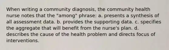 When writing a community diagnosis, the community health nurse notes that the "among" phrase: a. presents a synthesis of all assessment data. b. provides the supporting data. c. specifies the aggregate that will benefit from the nurse's plan. d. describes the cause of the health problem and directs focus of interventions.