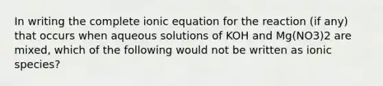 In writing the complete ionic equation for the reaction (if any) that occurs when aqueous solutions of KOH and Mg(NO3)2 are mixed, which of the following would not be written as ionic species?