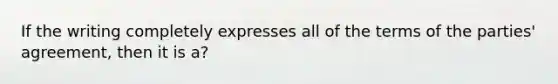 If the writing completely expresses all of the terms of the parties' agreement, then it is a?