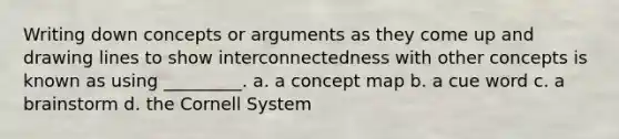 Writing down concepts or arguments as they come up and drawing lines to show interconnectedness with other concepts is known as using _________. a. a concept map b. a cue word c. a brainstorm d. the Cornell System