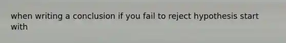 when writing a conclusion if you fail to reject hypothesis start with