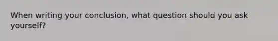 When writing your conclusion, what question should you ask yourself?