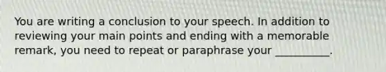 You are writing a conclusion to your speech. In addition to reviewing your main points and ending with a memorable remark, you need to repeat or paraphrase your __________.