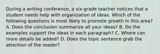 During a writing conference, a six-grade teacher notices that a student needs help with organization of ideas. Which of the following questions is most likely to promote growth in this area? A. Does the conclusion summarize all your ideas? B. Do the examples support the ideas in each paragraph? C. Where can more details be added? D. Does the topic sentence grab the attention of the reader?