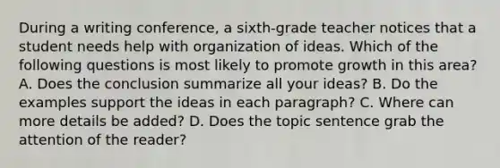 During a writing conference, a sixth-grade teacher notices that a student needs help with organization of ideas. Which of the following questions is most likely to promote growth in this area? A. Does the conclusion summarize all your ideas? B. Do the examples support the ideas in each paragraph? C. Where can more details be added? D. Does the topic sentence grab the attention of the reader?