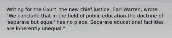 Writing for the Court, the new chief justice, Earl Warren, wrote: "We conclude that in the field of public education the doctrine of 'separate but equal' has no place. Separate educational facilities are inherently unequal."