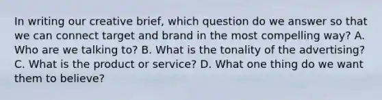 In writing our creative brief, which question do we answer so that we can connect target and brand in the most compelling way? A. Who are we talking to? B. What is the tonality of the advertising? C. What is the product or service? D. What one thing do we want them to believe?