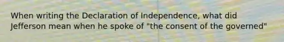 When writing the Declaration of Independence, what did Jefferson mean when he spoke of "the consent of the governed"