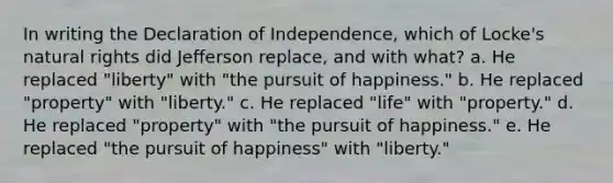 In writing the Declaration of Independence, which of Locke's natural rights did Jefferson replace, and with what? a. He replaced "liberty" with "the pursuit of happiness." b. He replaced "property" with "liberty." c. He replaced "life" with "property." d. He replaced "property" with "the pursuit of happiness." e. He replaced "the pursuit of happiness" with "liberty."