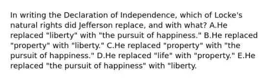 In writing the Declaration of Independence, which of Locke's natural rights did Jefferson replace, and with what? A.He replaced "liberty" with "the pursuit of happiness." B.He replaced "property" with "liberty." C.He replaced "property" with "the pursuit of happiness." D.He replaced "life" with "property." E.He replaced "the pursuit of happiness" with "liberty.