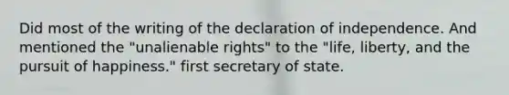 Did most of the writing of the declaration of independence. And mentioned the "unalienable rights" to the "life, liberty, and the pursuit of happiness." first secretary of state.