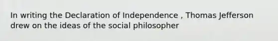 In writing the Declaration of Independence , Thomas Jefferson drew on the ideas of the social philosopher