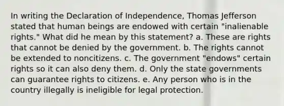 In writing the Declaration of Independence, Thomas Jefferson stated that human beings are endowed with certain "inalienable rights." What did he mean by this statement? a. These are rights that cannot be denied by the government. b. The rights cannot be extended to noncitizens. c. The government "endows" certain rights so it can also deny them. d. Only the state governments can guarantee rights to citizens. e. Any person who is in the country illegally is ineligible for legal protection.