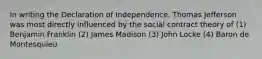 In writing the Declaration of Independence, Thomas Jefferson was most directly influenced by the social contract theory of (1) Benjamin Franklin (2) James Madison (3) John Locke (4) Baron de Montesquieu