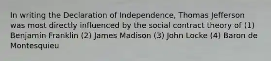 In writing the Declaration of Independence, Thomas Jefferson was most directly influenced by the social contract theory of (1) Benjamin Franklin (2) James Madison (3) John Locke (4) Baron de Montesquieu