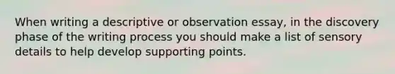 When writing a descriptive or observation essay, in the discovery phase of the writing process you should make a list of sensory details to help develop supporting points.