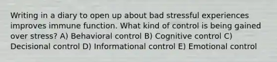 Writing in a diary to open up about bad stressful experiences improves immune function. What kind of control is being gained over stress? A) Behavioral control B) Cognitive control C) Decisional control D) Informational control E) Emotional control