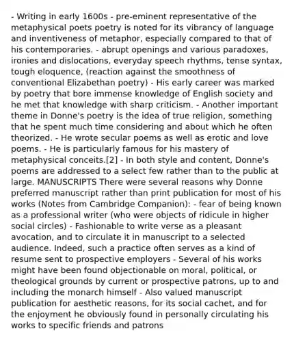 - Writing in early 1600s - pre-eminent representative of the metaphysical poets poetry is noted for its vibrancy of language and inventiveness of metaphor, especially compared to that of his contemporaries. - abrupt openings and various paradoxes, ironies and dislocations, everyday speech rhythms, tense syntax, tough eloquence, (reaction against the smoothness of conventional Elizabethan poetry) - His early career was marked by poetry that bore immense knowledge of English society and he met that knowledge with sharp criticism. - Another important theme in Donne's poetry is the idea of true religion, something that he spent much time considering and about which he often theorized. - He wrote secular poems as well as erotic and love poems. - He is particularly famous for his mastery of metaphysical conceits.[2] - In both style and content, Donne's poems are addressed to a select few rather than to the public at large. MANUSCRIPTS There were several reasons why Donne preferred manuscript rather than print publication for most of his works (Notes from Cambridge Companion): - fear of being known as a professional writer (who were objects of ridicule in higher social circles) - Fashionable to write verse as a pleasant avocation, and to circulate it in manuscript to a selected audience. Indeed, such a practice often serves as a kind of resume sent to prospective employers - Several of his works might have been found objectionable on moral, political, or theological grounds by current or prospective patrons, up to and including the monarch himself - Also valued manuscript publication for aesthetic reasons, for its social cachet, and for the enjoyment he obviously found in personally circulating his works to specific friends and patrons