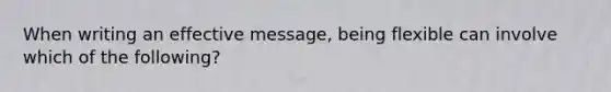 When writing an effective message, being flexible can involve which of the following?