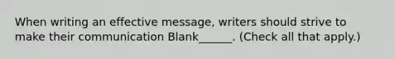 When writing an effective message, writers should strive to make their communication Blank______. (Check all that apply.)