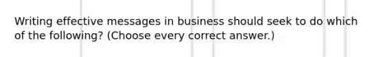 Writing effective messages in business should seek to do which of the following? (Choose every correct answer.)