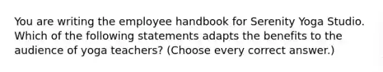 You are writing the employee handbook for Serenity Yoga Studio. Which of the following statements adapts the benefits to the audience of yoga teachers? (Choose every correct answer.)