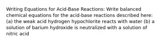 Writing Equations for Acid-Base Reactions: Write balanced chemical equations for the acid-base reactions described here: (a) the weak acid hydrogen hypochlorite reacts with water (b) a solution of barium hydroxide is neutralized with a solution of nitric acid