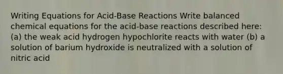 Writing Equations for Acid-Base Reactions Write balanced chemical equations for the acid-base reactions described here: (a) the weak acid hydrogen hypochlorite reacts with water (b) a solution of barium hydroxide is neutralized with a solution of nitric acid