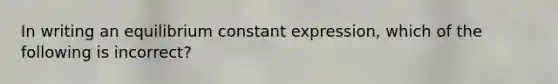 In writing an equilibrium constant expression, which of the following is incorrect?