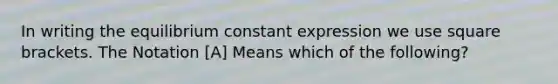 In writing the equilibrium constant expression we use square brackets. The Notation [A] Means which of the following?